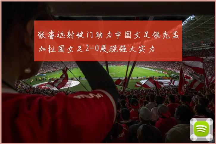 张睿远射破门助力中国女足领先孟加拉国女足2-0展现强大实力