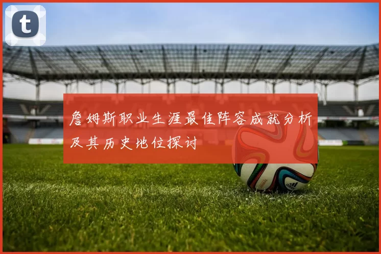 詹姆斯职业生涯最佳阵容成就分析及其历史地位探讨