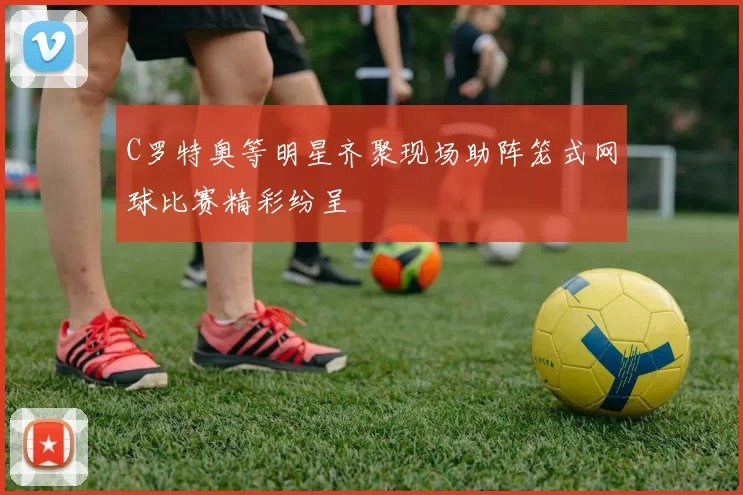 C罗特奥等明星齐聚现场助阵笼式网球比赛精彩纷呈