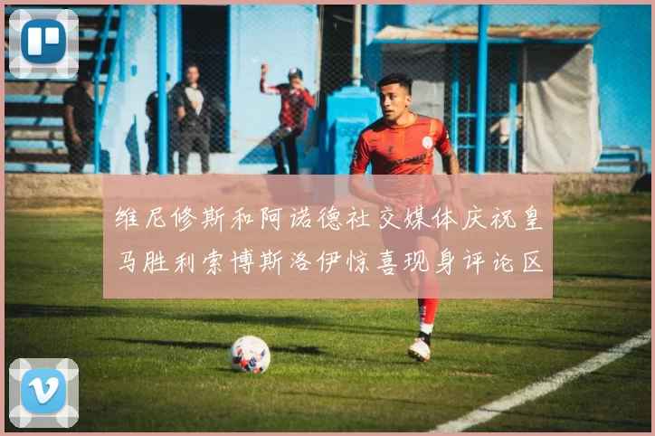 维尼修斯和阿诺德社交媒体庆祝皇马胜利索博斯洛伊惊喜现身评论区互动