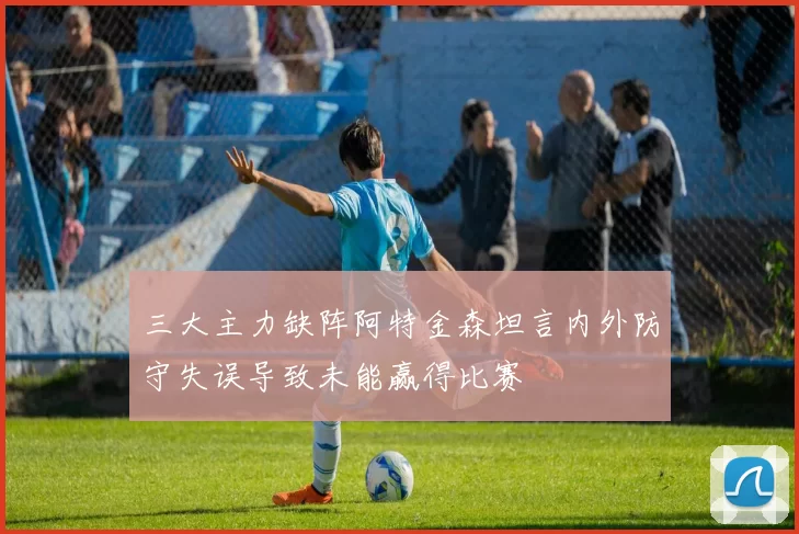 三大主力缺阵阿特金森坦言内外防守失误导致未能赢得比赛