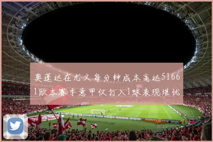 奥蓬达在尤文每分钟成本高达51661欧本赛季意甲仅打入1球表现堪忧