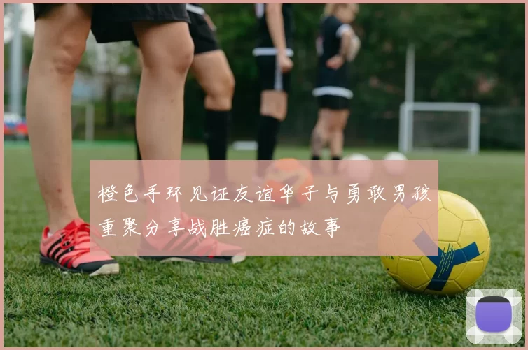 橙色手环见证友谊华子与勇敢男孩重聚分享战胜癌症的故事
