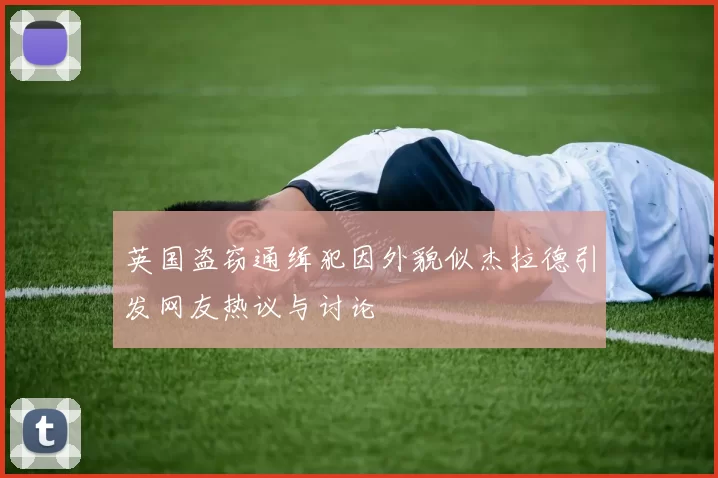 英国盗窃通缉犯因外貌似杰拉德引发网友热议与讨论