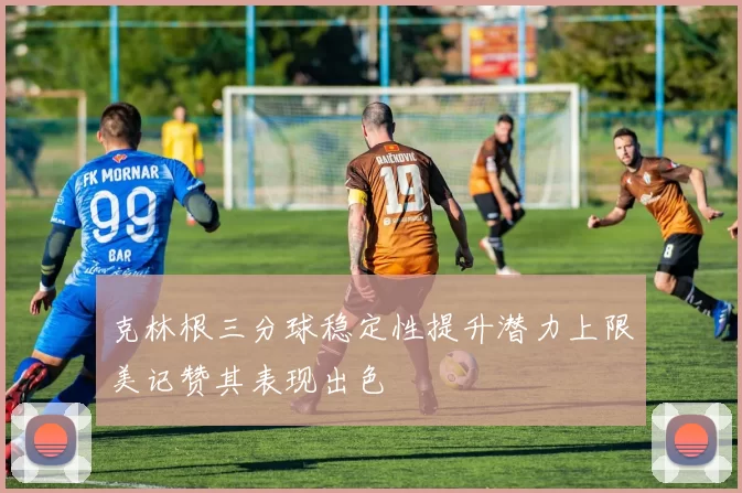 克林根三分球稳定性提升潜力上限美记赞其表现出色