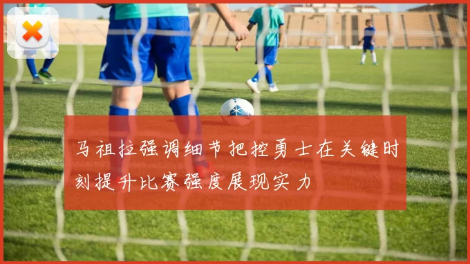 马祖拉强调细节把控勇士在关键时刻提升比赛强度展现实力