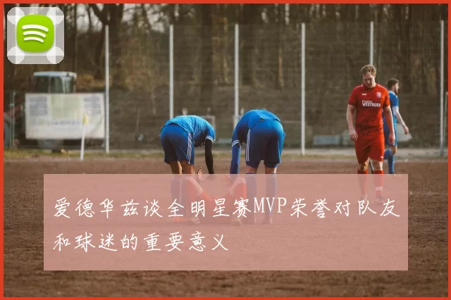 爱德华兹谈全明星赛MVP荣誉对队友和球迷的重要意义