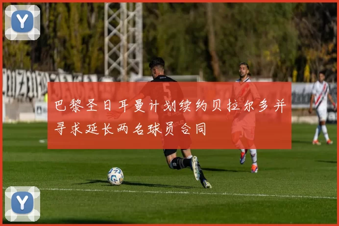 巴黎圣日耳曼计划续约贝拉尔多并寻求延长两名球员合同