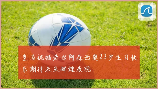皇马祝福劳尔阿森西奥23岁生日快乐期待未来辉煌表现