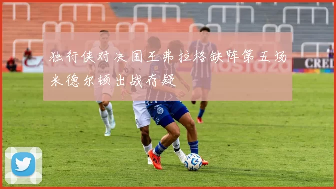 独行侠对决国王弗拉格缺阵第五场米德尔顿出战存疑