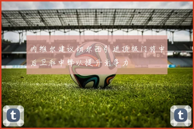 内维尔建议切尔西引进顶级门将中后卫和中锋以提升竞争力