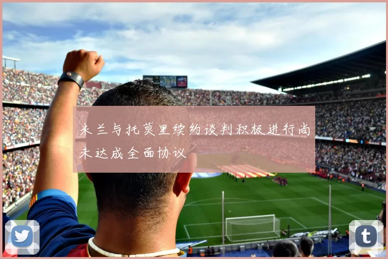 米兰与托莫里续约谈判积极进行尚未达成全面协议