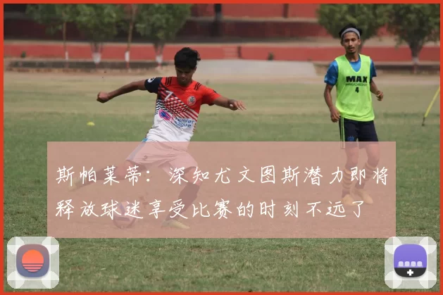 斯帕莱蒂：深知尤文图斯潜力即将释放球迷享受比赛的时刻不远了