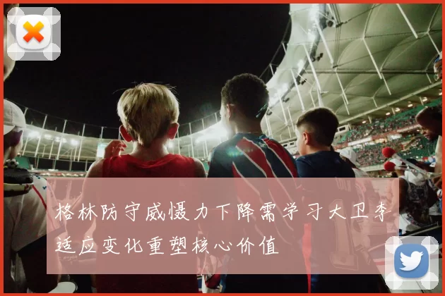 格林防守威慑力下降需学习大卫李适应变化重塑核心价值