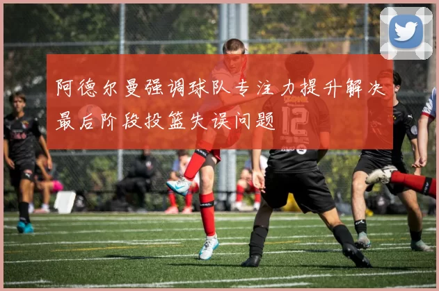 阿德尔曼强调球队专注力提升解决最后阶段投篮失误问题