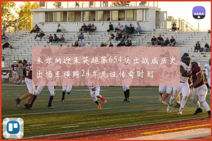 米尔纳迎来英超第654场出战成历史出场王横跨24年见证传奇时刻