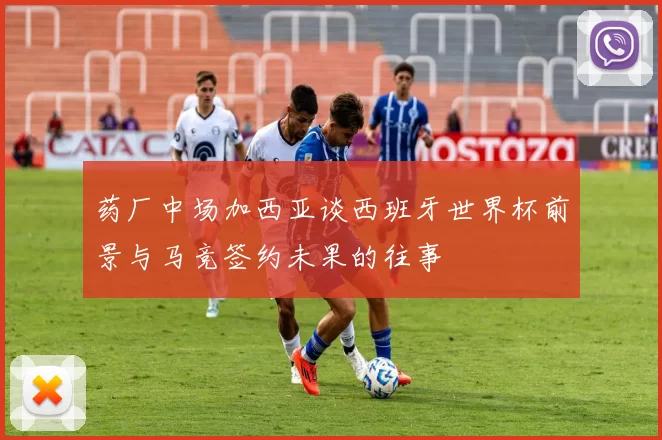 药厂中场加西亚谈西班牙世界杯前景与马竞签约未果的往事