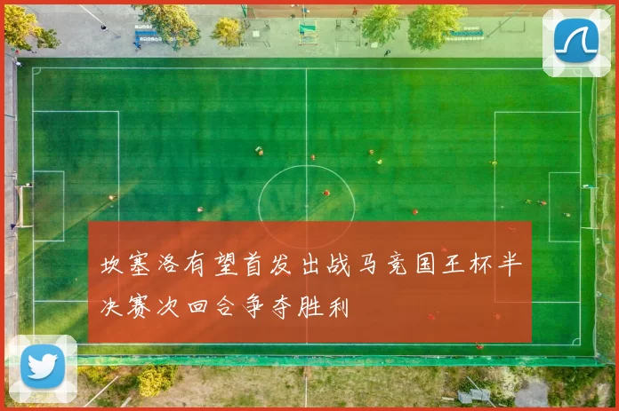 坎塞洛有望首发出战马竞国王杯半决赛次回合争夺胜利