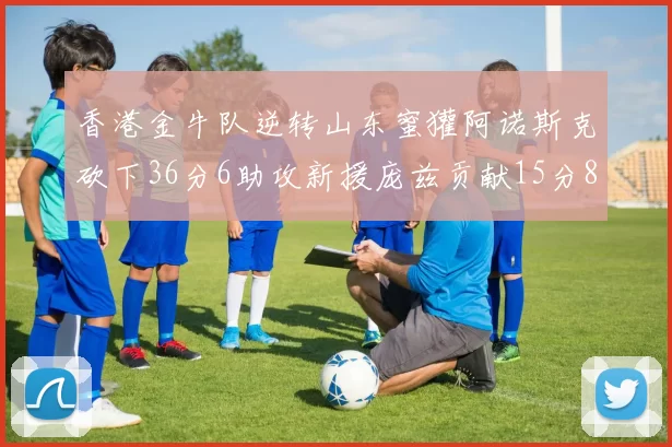 香港金牛队逆转山东蜜獾阿诺斯克砍下36分6助攻新援庞兹贡献15分8篮板9助攻