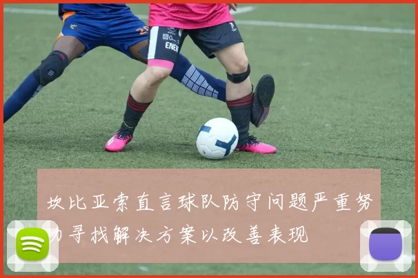 坎比亚索直言球队防守问题严重努力寻找解决方案以改善表现