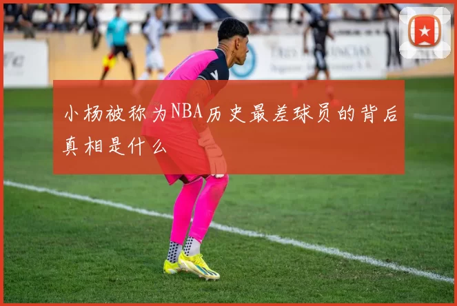 小杨被称为NBA历史最差球员的背后真相是什么