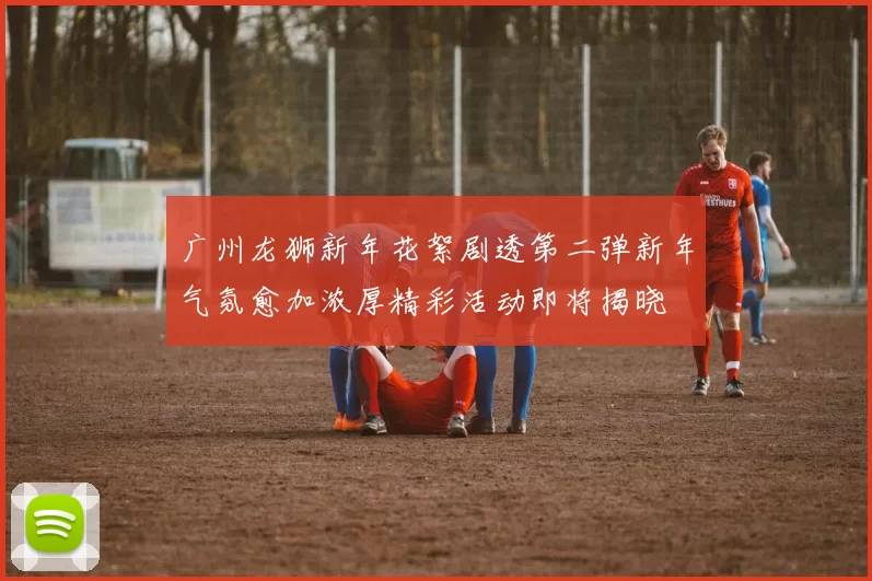 广州龙狮新年花絮剧透第二弹新年气氛愈加浓厚精彩活动即将揭晓