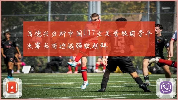 马德兴分析中国U17女足晋级前景半决赛或将迎战强敌朝鲜