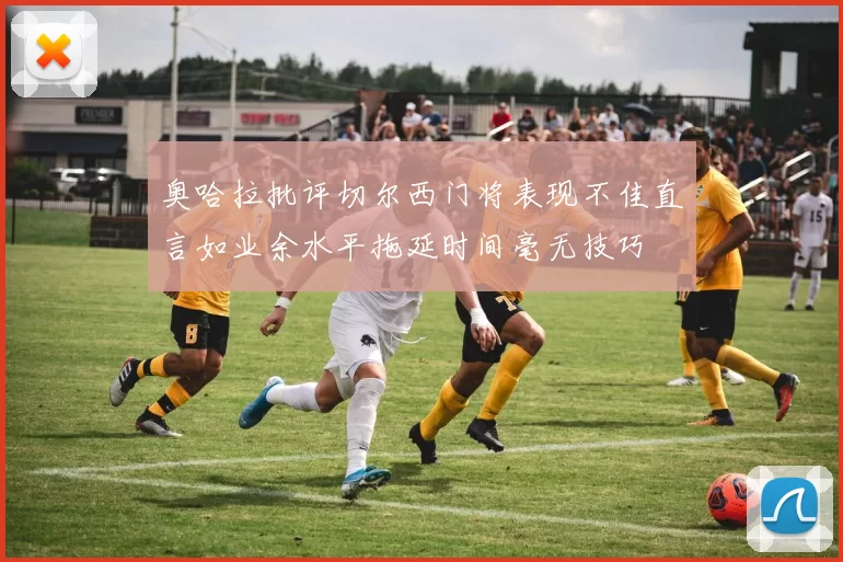 奥哈拉批评切尔西门将表现不佳直言如业余水平拖延时间毫无技巧