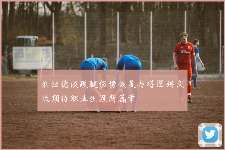 利拉德谈跟腱伤势恢复与塔图姆交流期待职业生涯新篇章