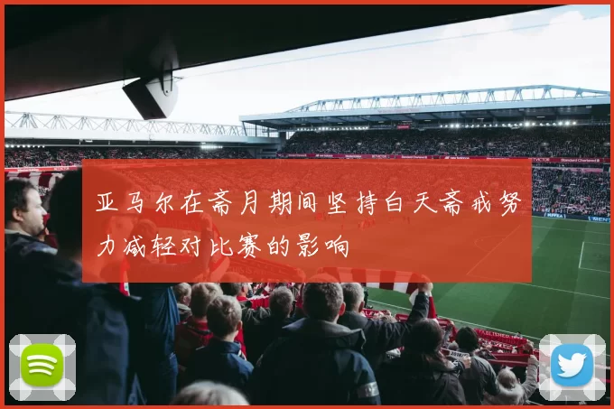 亚马尔在斋月期间坚持白天斋戒努力减轻对比赛的影响