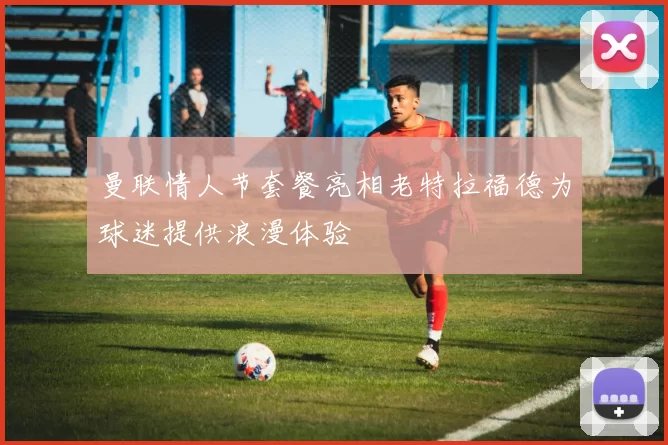 曼联情人节套餐亮相老特拉福德为球迷提供浪漫体验