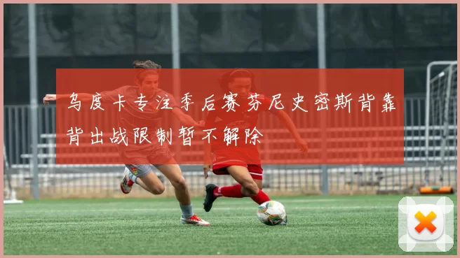 乌度卡专注季后赛芬尼史密斯背靠背出战限制暂不解除
